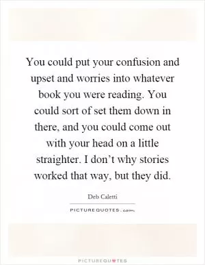 You could put your confusion and upset and worries into whatever book you were reading. You could sort of set them down in there, and you could come out with your head on a little straighter. I don’t why stories worked that way, but they did Picture Quote #1
