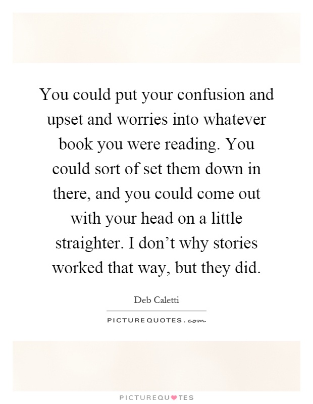 You could put your confusion and upset and worries into whatever book you were reading. You could sort of set them down in there, and you could come out with your head on a little straighter. I don't why stories worked that way, but they did Picture Quote #1