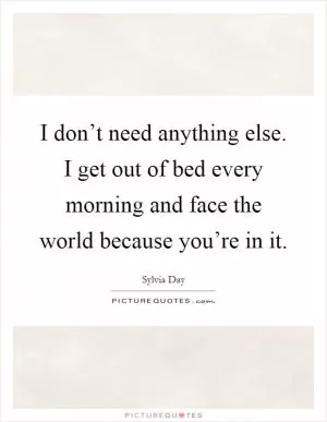 I don’t need anything else. I get out of bed every morning and face the world because you’re in it Picture Quote #1