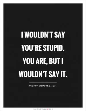 I wouldn’t say you’re stupid. You are, but I wouldn’t say it Picture Quote #1