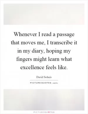 Whenever I read a passage that moves me, I transcribe it in my diary, hoping my fingers might learn what excellence feels like Picture Quote #1