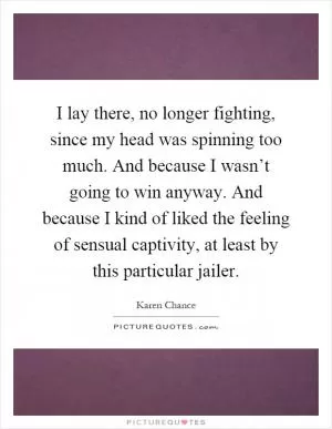 I lay there, no longer fighting, since my head was spinning too much. And because I wasn’t going to win anyway. And because I kind of liked the feeling of sensual captivity, at least by this particular jailer Picture Quote #1
