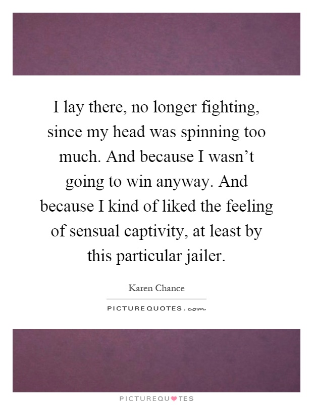 I lay there, no longer fighting, since my head was spinning too much. And because I wasn't going to win anyway. And because I kind of liked the feeling of sensual captivity, at least by this particular jailer Picture Quote #1