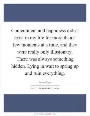 Contentment and happiness didn’t exist in my life for more than a few moments at a time, and they were really only illusionary. There was always something hidden. Lying in wait to spring up and ruin everything Picture Quote #1