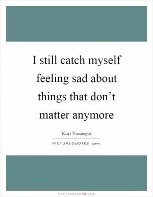 I still catch myself feeling sad about things that don’t matter anymore Picture Quote #1