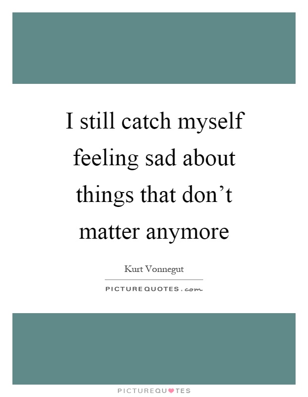 I still catch myself feeling sad about things that don't matter anymore Picture Quote #1