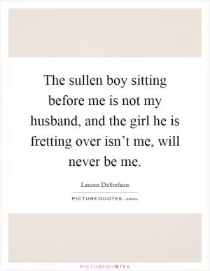 The sullen boy sitting before me is not my husband, and the girl he is fretting over isn’t me, will never be me Picture Quote #1