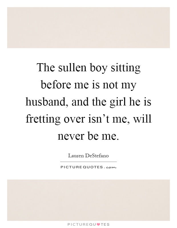 The sullen boy sitting before me is not my husband, and the girl he is fretting over isn't me, will never be me Picture Quote #1