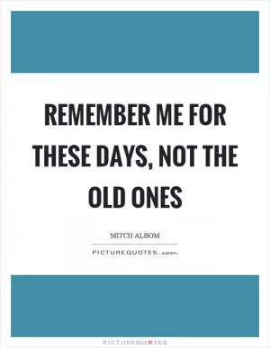Remember me for these days, not the old ones Picture Quote #1