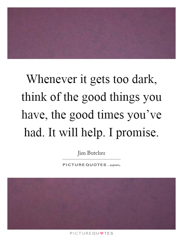 Whenever it gets too dark, think of the good things you have, the good times you've had. It will help. I promise Picture Quote #1