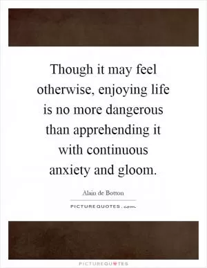 Though it may feel otherwise, enjoying life is no more dangerous than apprehending it with continuous anxiety and gloom Picture Quote #1