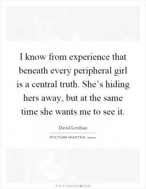 I know from experience that beneath every peripheral girl is a central truth. She’s hiding hers away, but at the same time she wants me to see it Picture Quote #1