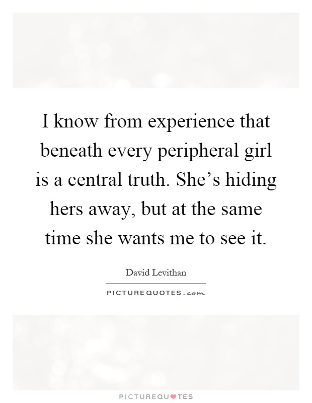 I know from experience that beneath every peripheral girl is a central truth. She's hiding hers away, but at the same time she wants me to see it Picture Quote #1