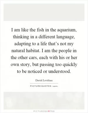 I am like the fish in the aquarium, thinking in a different language, adapting to a life that’s not my natural habitat. I am the people in the other cars, each with his or her own story, but passing too quickly to be noticed or understood Picture Quote #1