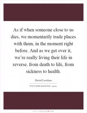 As if when someone close to us dies, we momentarily trade places with them, in the moment right before. And as we get over it, we’re really living their life in reverse, from death to life, from sickness to health Picture Quote #1