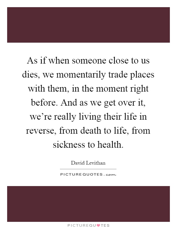 As if when someone close to us dies, we momentarily trade places with them, in the moment right before. And as we get over it, we're really living their life in reverse, from death to life, from sickness to health Picture Quote #1