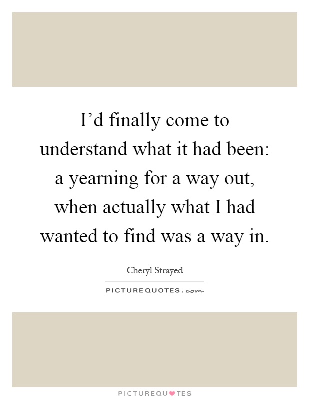 I'd finally come to understand what it had been: a yearning for a way out, when actually what I had wanted to find was a way in Picture Quote #1
