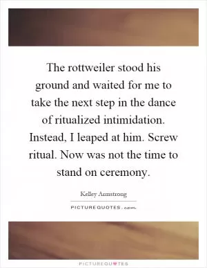 The rottweiler stood his ground and waited for me to take the next step in the dance of ritualized intimidation. Instead, I leaped at him. Screw ritual. Now was not the time to stand on ceremony Picture Quote #1