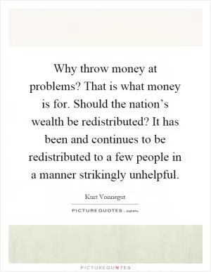 Why throw money at problems? That is what money is for. Should the nation’s wealth be redistributed? It has been and continues to be redistributed to a few people in a manner strikingly unhelpful Picture Quote #1