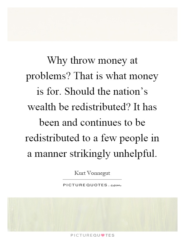 Why throw money at problems? That is what money is for. Should the nation's wealth be redistributed? It has been and continues to be redistributed to a few people in a manner strikingly unhelpful Picture Quote #1