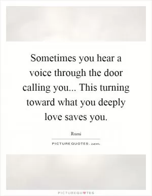 Sometimes you hear a voice through the door calling you... This turning toward what you deeply love saves you Picture Quote #1