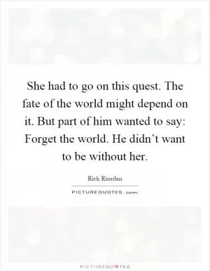 She had to go on this quest. The fate of the world might depend on it. But part of him wanted to say: Forget the world. He didn’t want to be without her Picture Quote #1