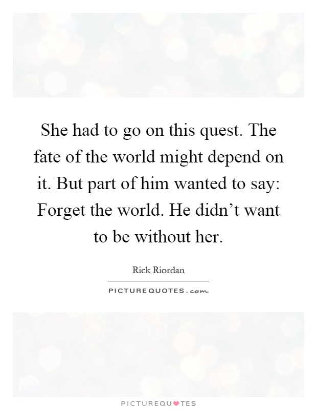 She had to go on this quest. The fate of the world might depend on it. But part of him wanted to say: Forget the world. He didn't want to be without her Picture Quote #1