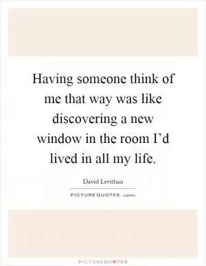 Having someone think of me that way was like discovering a new window in the room I’d lived in all my life Picture Quote #1