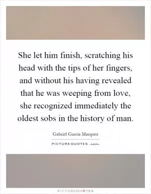 She let him finish, scratching his head with the tips of her fingers, and without his having revealed that he was weeping from love, she recognized immediately the oldest sobs in the history of man Picture Quote #1