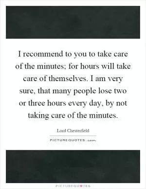 I recommend to you to take care of the minutes; for hours will take care of themselves. I am very sure, that many people lose two or three hours every day, by not taking care of the minutes Picture Quote #1