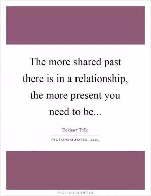 The more shared past there is in a relationship, the more present you need to be Picture Quote #1