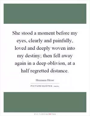 She stood a moment before my eyes, clearly and painfully, loved and deeply woven into my destiny; then fell away again in a deep oblivion, at a half regretted distance Picture Quote #1