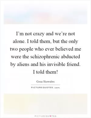 I’m not crazy and we’re not alone. I told them, but the only two people who ever believed me were the schizophrenic abducted by aliens and his invisible friend. I told them! Picture Quote #1