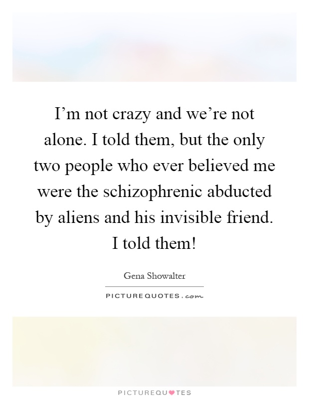 I'm not crazy and we're not alone. I told them, but the only two people who ever believed me were the schizophrenic abducted by aliens and his invisible friend. I told them! Picture Quote #1