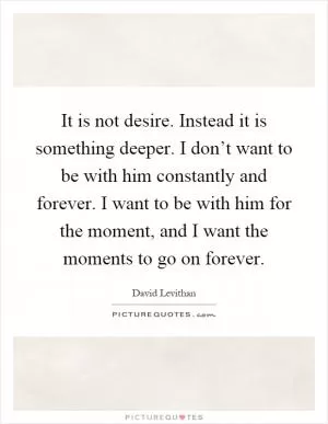 It is not desire. Instead it is something deeper. I don’t want to be with him constantly and forever. I want to be with him for the moment, and I want the moments to go on forever Picture Quote #1