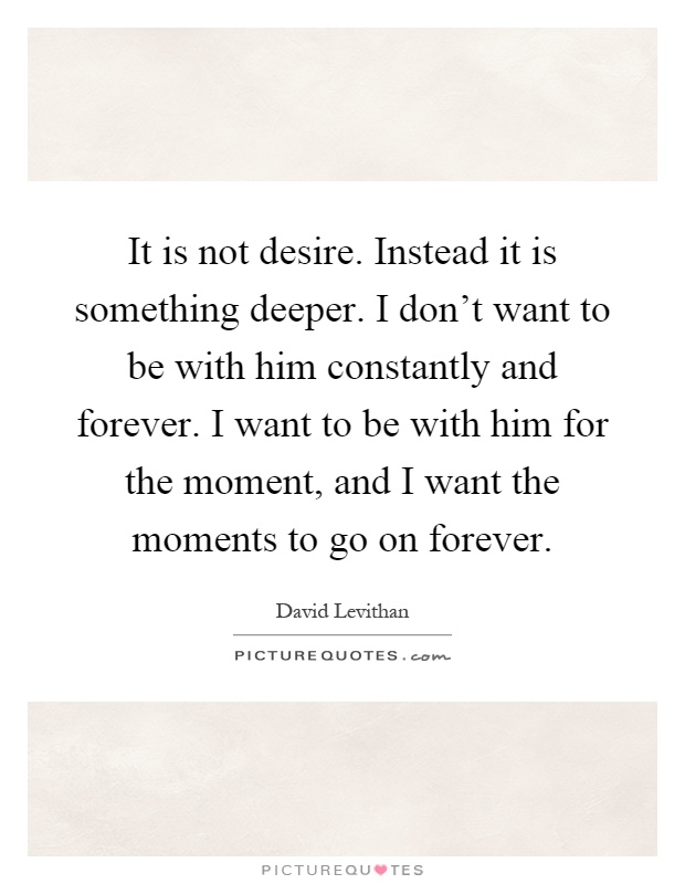 It is not desire. Instead it is something deeper. I don't want to be with him constantly and forever. I want to be with him for the moment, and I want the moments to go on forever Picture Quote #1