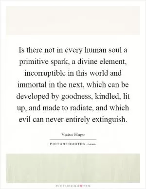 Is there not in every human soul a primitive spark, a divine element, incorruptible in this world and immortal in the next, which can be developed by goodness, kindled, lit up, and made to radiate, and which evil can never entirely extinguish Picture Quote #1