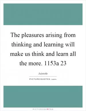 The pleasures arising from thinking and learning will make us think and learn all the more. 1153a 23 Picture Quote #1