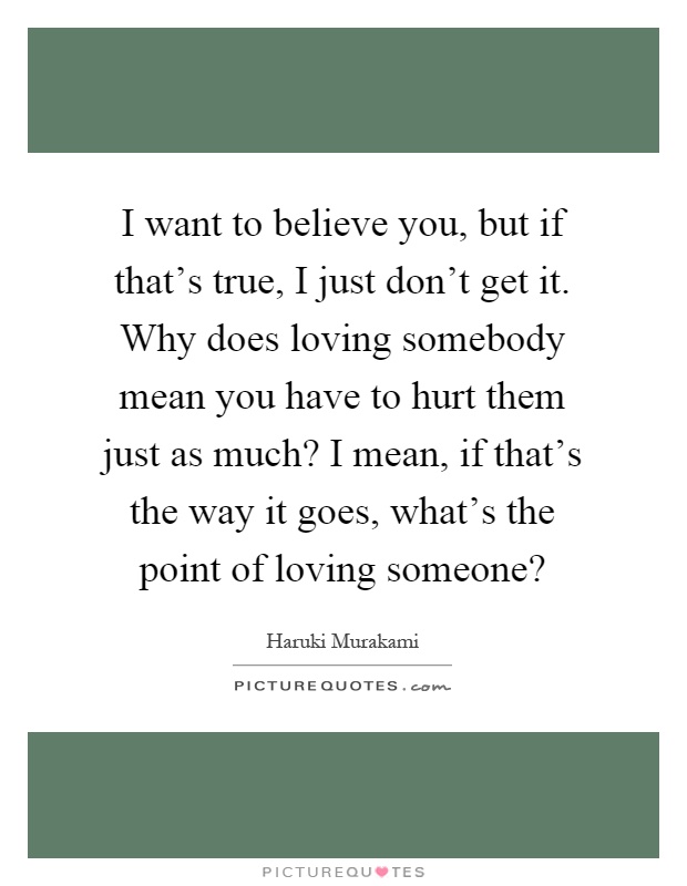 I want to believe you, but if that's true, I just don't get it. Why does loving somebody mean you have to hurt them just as much? I mean, if that's the way it goes, what's the point of loving someone? Picture Quote #1