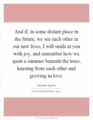 And if, in some distant place in the future, we see each other in our new lives, I will smile at you with joy, and remember how we spent a summer beneath the trees, learning from each other and growing in love Picture Quote #1