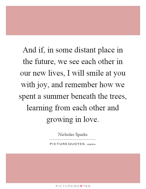 And if, in some distant place in the future, we see each other in our new lives, I will smile at you with joy, and remember how we spent a summer beneath the trees, learning from each other and growing in love Picture Quote #1