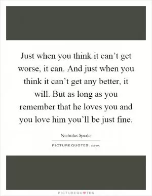 Just when you think it can’t get worse, it can. And just when you think it can’t get any better, it will. But as long as you remember that he loves you and you love him you’ll be just fine Picture Quote #1