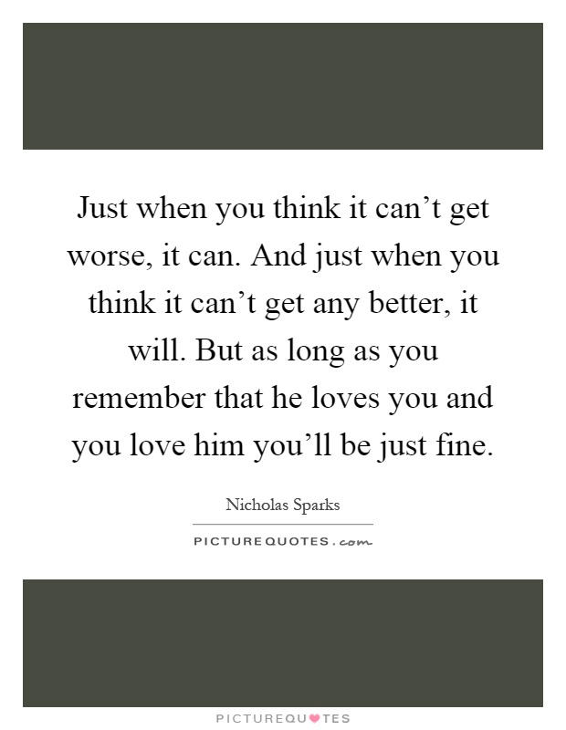 Just when you think it can't get worse, it can. And just when you think it can't get any better, it will. But as long as you remember that he loves you and you love him you'll be just fine Picture Quote #1