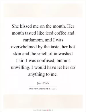 She kissed me on the mouth. Her mouth tasted like iced coffee and cardamom, and I was overwhelmed by the taste, her hot skin and the smell of unwashed hair. I was confused, but not unwilling. I would have let her do anything to me Picture Quote #1