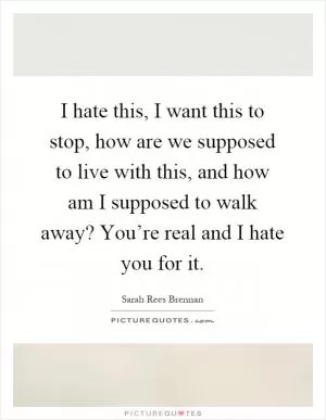 I hate this, I want this to stop, how are we supposed to live with this, and how am I supposed to walk away? You’re real and I hate you for it Picture Quote #1