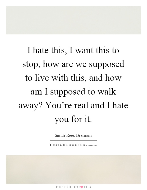 I hate this, I want this to stop, how are we supposed to live with this, and how am I supposed to walk away? You're real and I hate you for it Picture Quote #1