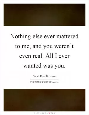Nothing else ever mattered to me, and you weren’t even real. All I ever wanted was you Picture Quote #1