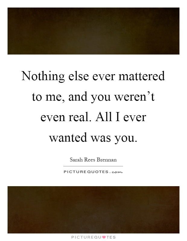 Nothing else ever mattered to me, and you weren't even real. All I ever wanted was you Picture Quote #1