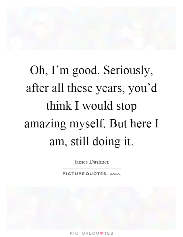 Oh, I'm good. Seriously, after all these years, you'd think I would stop amazing myself. But here I am, still doing it Picture Quote #1