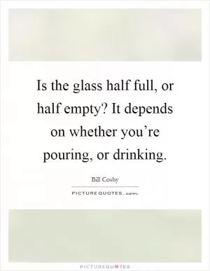Is the glass half full, or half empty? It depends on whether you’re pouring, or drinking Picture Quote #1